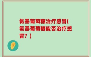 氨基葡萄糖治疗感冒(氨基葡萄糖能否治疗感冒？)