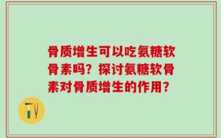 骨质增生可以吃氨糖软骨素吗？探讨氨糖软骨素对骨质增生的作用？