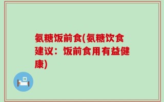 氨糖饭前食(氨糖饮食建议：饭前食用有益健康)