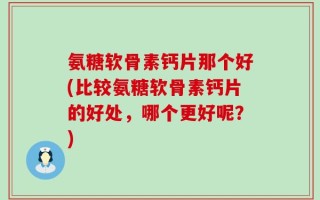 氨糖软骨素钙片那个好(比较氨糖软骨素钙片的好处，哪个更好呢？)