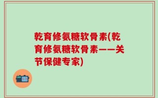 乾育修氨糖软骨素(乾育修氨糖软骨素——关节保健专家)