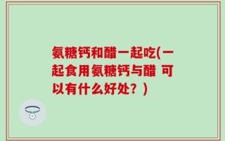 氨糖钙和醋一起吃(一起食用氨糖钙与醋 可以有什么好处？)