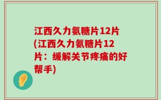 江西久力氨糖片12片(江西久力氨糖片12片：缓解关节疼痛的好帮手)
