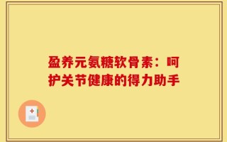 盈养元氨糖软骨素：呵护关节健康的得力助手