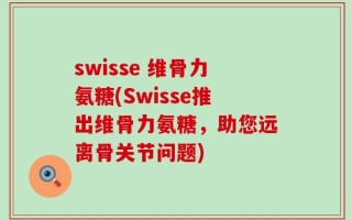 swisse 维骨力氨糖(Swisse推出维骨力氨糖，助您远离骨关节问题)