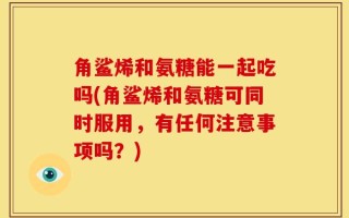 角鲨烯和氨糖能一起吃吗(角鲨烯和氨糖可同时服用，有任何注意事项吗？)