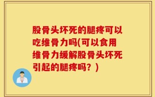 股骨头坏死的腿疼可以吃维骨力吗(可以食用维骨力缓解股骨头坏死引起的腿疼吗？)