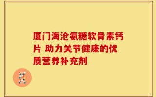 厦门海沧氨糖软骨素钙片 助力关节健康的优质营养补充剂