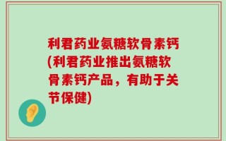 利君药业氨糖软骨素钙(利君药业推出氨糖软骨素钙产品，有助于关节保健)