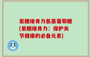 氨糖维骨力氨基葡萄糖(氨糖维骨力：保护关节健康的必备元素)