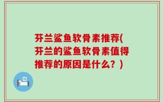 芬兰鲨鱼软骨素推荐(芬兰的鲨鱼软骨素值得推荐的原因是什么？)