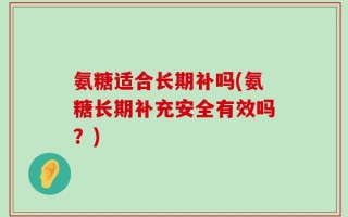 氨糖适合长期补吗(氨糖长期补充安全有效吗？)