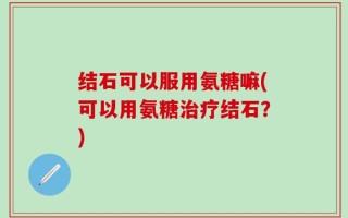 结石可以服用氨糖嘛(可以用氨糖治疗结石？)