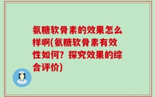 氨糖软骨素的效果怎么样啊(氨糖软骨素有效性如何？探究效果的综合评价)