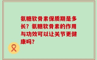 氨糖软骨素保质期是多长？氨糖软骨素的作用与功效可以让关节更健康吗？