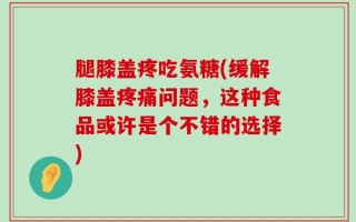 腿膝盖疼吃氨糖(缓解膝盖疼痛问题，这种食品或许是个不错的选择)