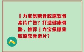 傦力宝氨糖骨胶原软骨素片广告？打造健康骨骼，推荐傦力宝氨糖骨胶原软骨素片？