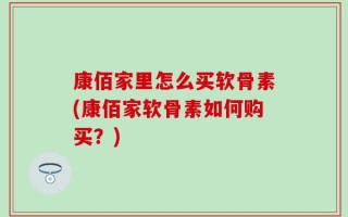 康佰家里怎么买软骨素(康佰家软骨素如何购买？)