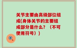 关节主要由高级部位组成(身体关节的主要组成部分是什么？（不可使用符号）)