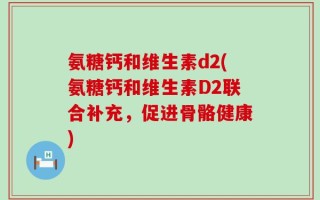 氨糖钙和维生素d2(氨糖钙和维生素D2联合补充，促进骨骼健康)