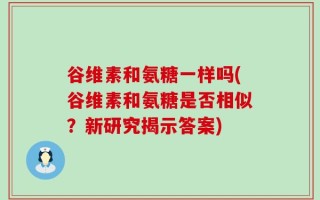 谷维素和氨糖一样吗(谷维素和氨糖是否相似？新研究揭示答案)