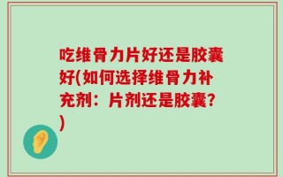 吃维骨力片好还是胶囊好(如何选择维骨力补充剂：片剂还是胶囊？)