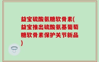 益宝硫酸氨糖软骨素(益宝推出硫酸氨基葡萄糖软骨素保护关节新品)