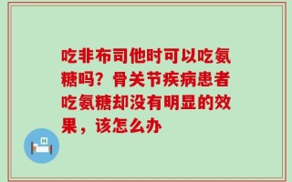 吃非布司他时可以吃氨糖吗？骨关节疾病患者吃氨糖却没有明显的效果，该怎么办