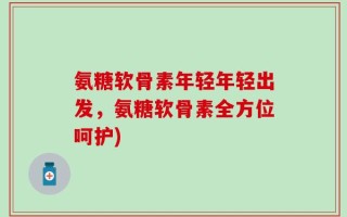 氨糖软骨素年轻年轻出发，氨糖软骨素全方位呵护)