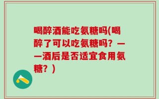 喝醉酒能吃氨糖吗(喝醉了可以吃氨糖吗？——酒后是否适宜食用氨糖？)