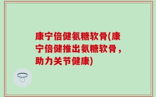 康宁倍健氨糖软骨(康宁倍健推出氨糖软骨，助力关节健康)