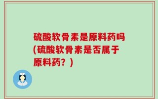 硫酸软骨素是原料药吗(硫酸软骨素是否属于原料药？)