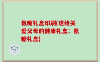 氨糖礼盒印刷(送给关爱父母的健康礼盒：氨糖礼盒)