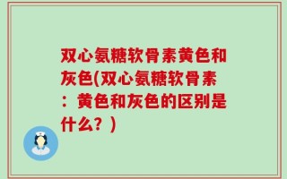 双心氨糖软骨素黄色和灰色(双心氨糖软骨素：黄色和灰色的区别是什么？)