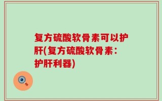 复方硫酸软骨素可以护肝(复方硫酸软骨素：护肝利器)