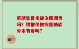 氨糖软骨素能治腰间盘吗？腰椎颈椎病氨糖软骨素有用吗？
