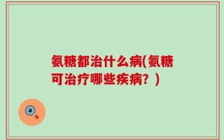 氨糖都治什么病(氨糖可治疗哪些疾病？)