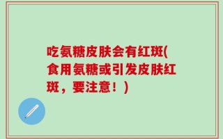 吃氨糖皮肤会有红斑(食用氨糖或引发皮肤红斑，要注意！)