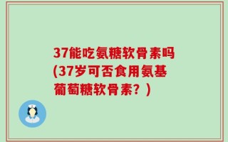37能吃氨糖软骨素吗(37岁可否食用氨基葡萄糖软骨素？)