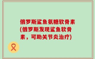 俄罗斯鲨鱼氨糖软骨素(俄罗斯发现鲨鱼软骨素，可助关节炎治疗)