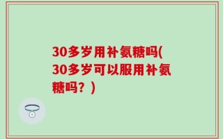 30多岁用补氨糖吗(30多岁可以服用补氨糖吗？)
