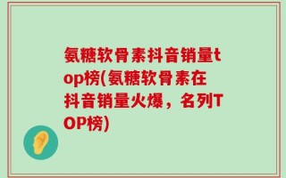 氨糖软骨素抖音销量top榜(氨糖软骨素在抖音销量火爆，名列TOP榜)