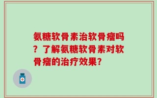 氨糖软骨素治软骨瘤吗？了解氨糖软骨素对软骨瘤的治疗效果？