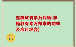 氨糖软骨素万邦豪(氨糖软骨素万邦豪的功效及应用场合)