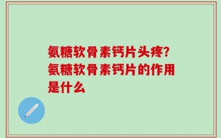 氨糖软骨素钙片头疼？氨糖软骨素钙片的作用是什么