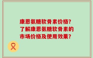 康恩氨糖软骨素价格？了解康恩氨糖软骨素的市场价格及使用效果？