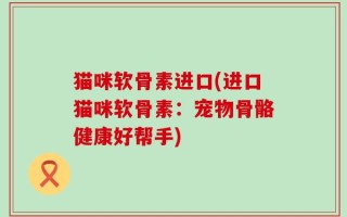 猫咪软骨素进口(进口猫咪软骨素：宠物骨骼健康好帮手)