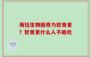 海钰生物固奇力软骨素？软骨素什么人不能吃