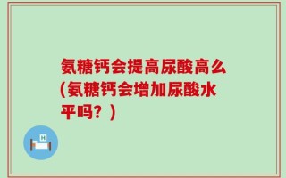 氨糖钙会提高尿酸高么(氨糖钙会增加尿酸水平吗？)