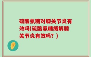 硫酸氨糖对膝关节炎有效吗(硫酸氨糖缓解膝关节炎有效吗？)